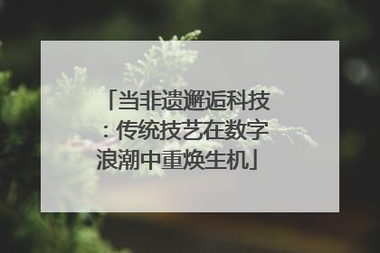 当非遗邂逅科技：传统技艺在数字浪潮中重焕生机